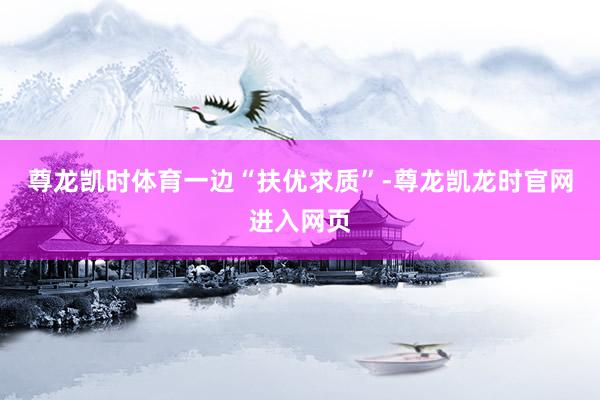 尊龙凯时体育　　一边“扶优求质”-尊龙凯龙时官网进入网页