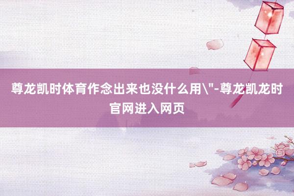 尊龙凯时体育作念出来也没什么用