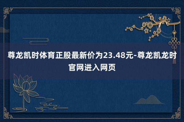 尊龙凯时体育正股最新价为23.48元-尊龙凯龙时官网进入网页
