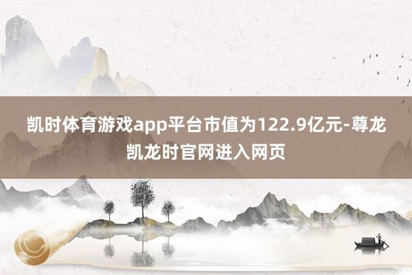 凯时体育游戏app平台市值为122.9亿元-尊龙凯龙时官网进入网页