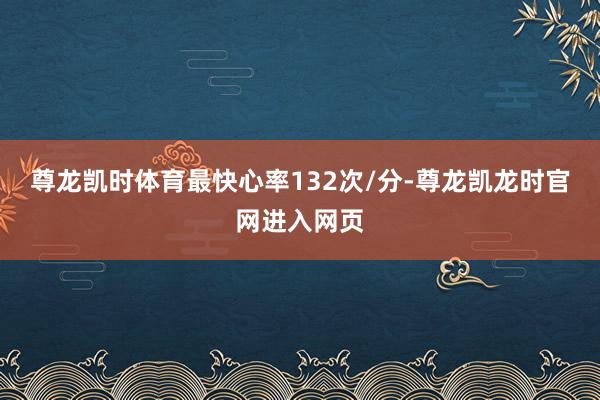 尊龙凯时体育最快心率132次/分-尊龙凯龙时官网进入网页
