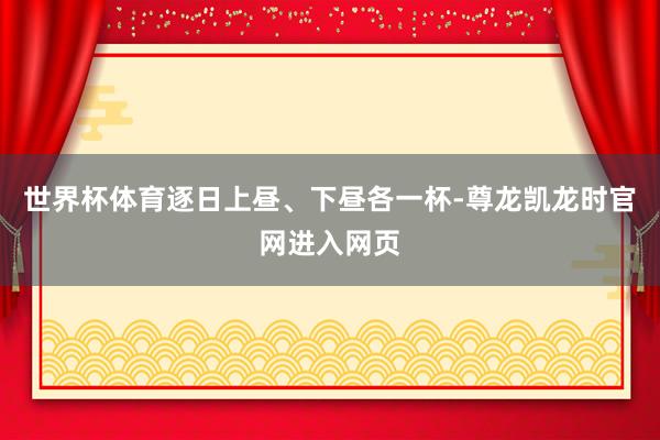 世界杯体育逐日上昼、下昼各一杯-尊龙凯龙时官网进入网页