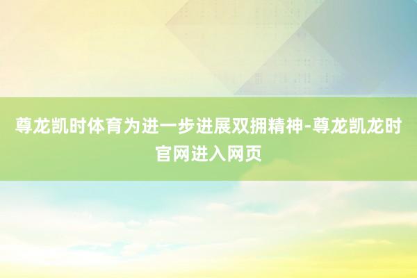 尊龙凯时体育 为进一步进展双拥精神-尊龙凯龙时官网进入网页