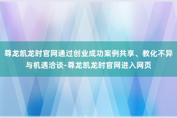 尊龙凯龙时官网通过创业成功案例共享、教化不异与机遇洽谈-尊龙凯龙时官网进入网页