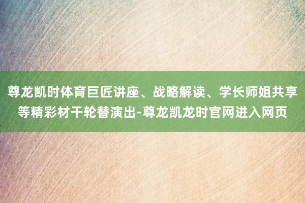 尊龙凯时体育巨匠讲座、战略解读、学长师姐共享等精彩材干轮替演出-尊龙凯龙时官网进入网页
