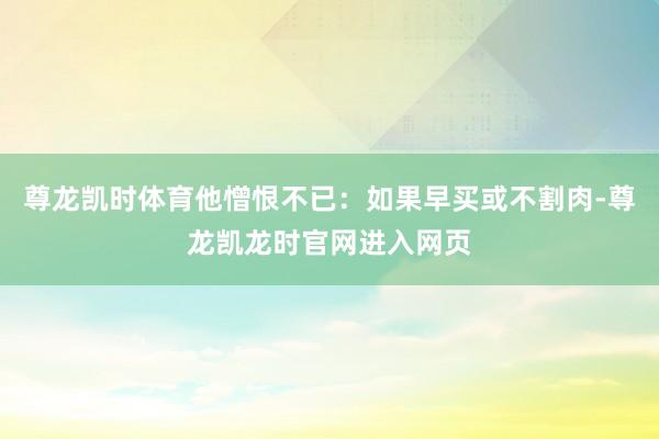 尊龙凯时体育他憎恨不已:如果早买或不割肉-尊龙凯龙时官网进入网页