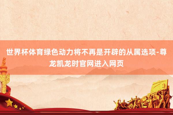 世界杯体育绿色动力将不再是开辟的从属选项-尊龙凯龙时官网进入网页