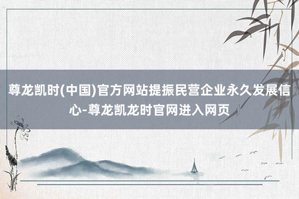 尊龙凯时(中国)官方网站提振民营企业永久发展信心-尊龙凯龙时官网进入网页