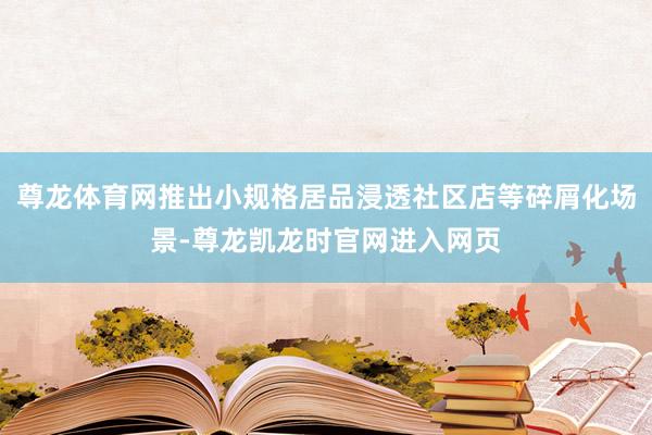 尊龙体育网推出小规格居品浸透社区店等碎屑化场景-尊龙凯龙时官网进入网页