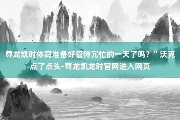 尊龙凯时体育准备好管待冗忙的一天了吗？”沃克点了点头-尊龙凯龙时官网进入网页