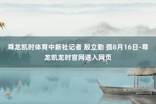 尊龙凯时体育中新社记者 殷立勤 摄8月16日-尊龙凯龙时官网进入网页