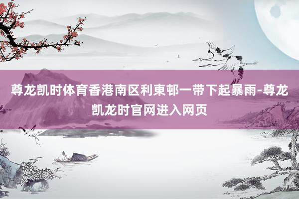 尊龙凯时体育香港南区利東邨一带下起暴雨-尊龙凯龙时官网进入网页