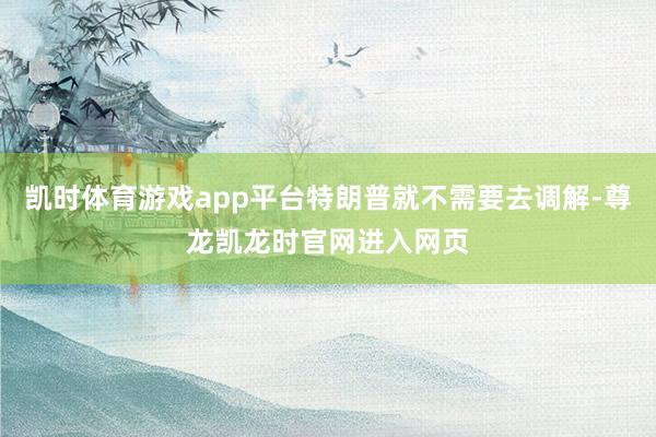 凯时体育游戏app平台特朗普就不需要去调解-尊龙凯龙时官网进入网页