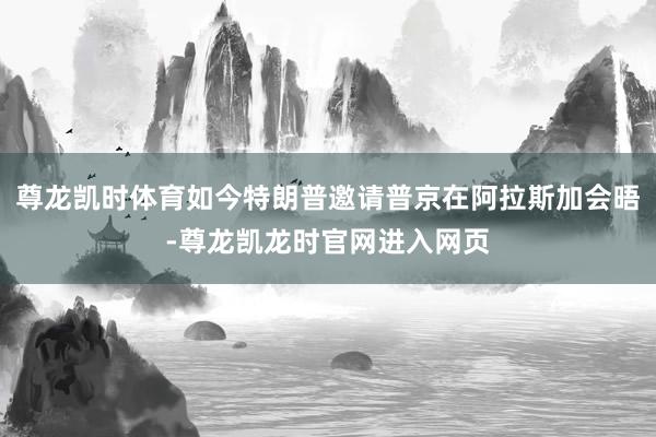 尊龙凯时体育如今特朗普邀请普京在阿拉斯加会晤-尊龙凯龙时官网进入网页