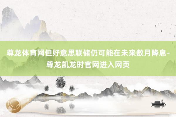 尊龙体育网但好意思联储仍可能在未来数月降息-尊龙凯龙时官网进入网页
