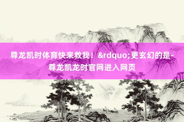 尊龙凯时体育快来救我！&rdquo;更玄幻的是-尊龙凯龙时官网进入网页