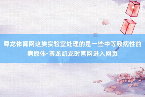 尊龙体育网这类实验室处理的是一些中等致病性的病原体-尊龙凯龙时官网进入网页