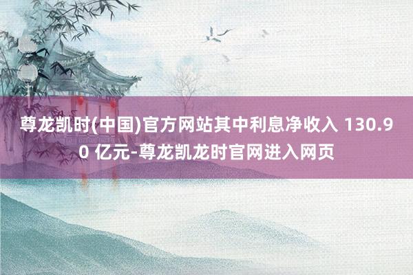 尊龙凯时(中国)官方网站其中利息净收入 130.90 亿元-尊龙凯龙时官网进入网页