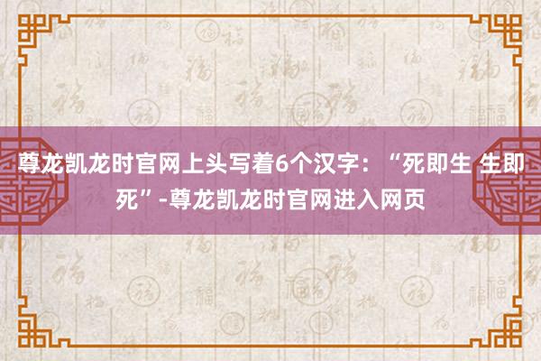 尊龙凯龙时官网上头写着6个汉字：“死即生 生即死”-尊龙凯龙时官网进入网页