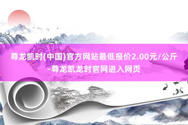 尊龙凯时(中国)官方网站最低报价2.00元/公斤-尊龙凯龙时官网进入网页