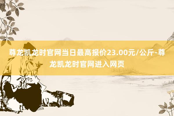 尊龙凯龙时官网当日最高报价23.00元/公斤-尊龙凯龙时官网进入网页
