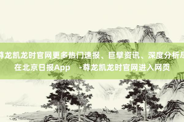 尊龙凯龙时官网更多热门速报、巨擘资讯、深度分析尽在北京日报App    -尊龙凯龙时官网进入网页