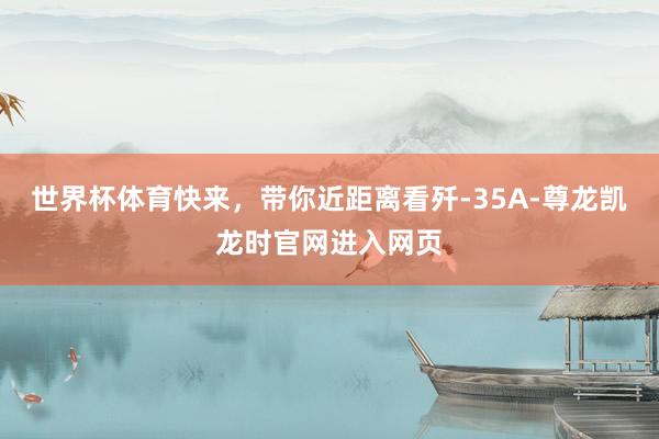世界杯体育快来，带你近距离看歼-35A-尊龙凯龙时官网进入网页