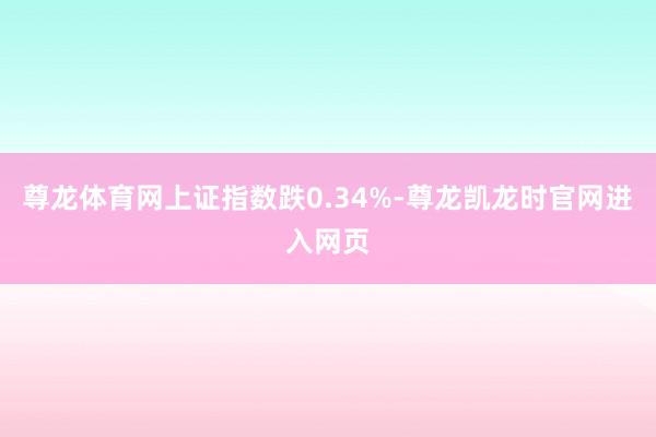 尊龙体育网上证指数跌0.34%-尊龙凯龙时官网进入网页
