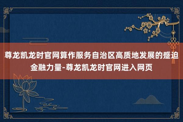 尊龙凯龙时官网算作服务自治区高质地发展的蹙迫金融力量-尊龙凯龙时官网进入网页