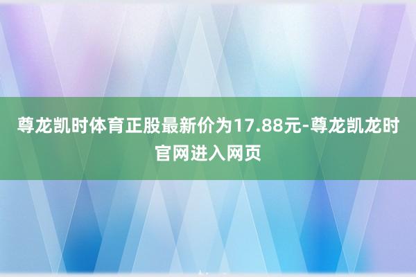 尊龙凯时体育正股最新价为17.88元-尊龙凯龙时官网进入网页