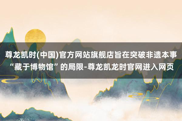 尊龙凯时(中国)官方网站旗舰店旨在突破非遗本事“藏于博物馆”的局限-尊龙凯龙时官网进入网页