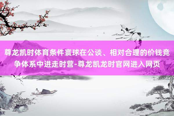 尊龙凯时体育条件寰球在公谈、相对合理的价钱竞争体系中进走时营-尊龙凯龙时官网进入网页