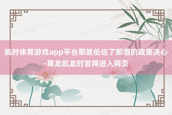 凯时体育游戏app平台那就低估了郎酒的政策决心-尊龙凯龙时官网进入网页