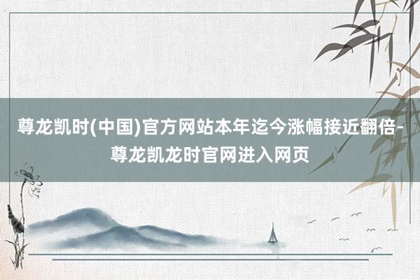 尊龙凯时(中国)官方网站本年迄今涨幅接近翻倍-尊龙凯龙时官网进入网页
