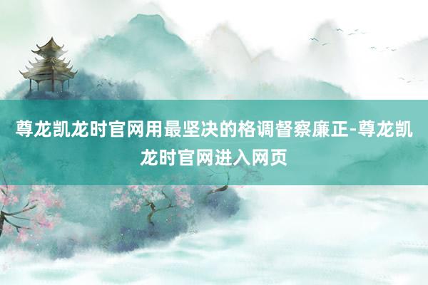 尊龙凯龙时官网用最坚决的格调督察廉正-尊龙凯龙时官网进入网页