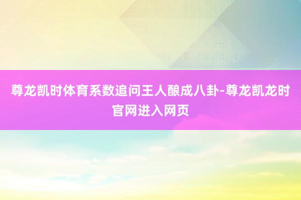 尊龙凯时体育系数追问王人酿成八卦-尊龙凯龙时官网进入网页