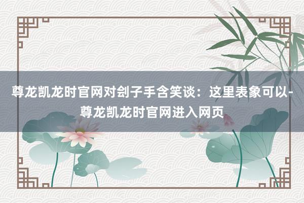 尊龙凯龙时官网对刽子手含笑谈：这里表象可以-尊龙凯龙时官网进入网页