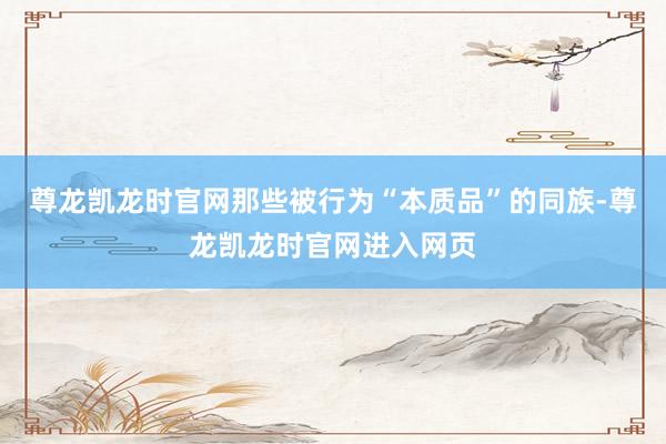 尊龙凯龙时官网那些被行为“本质品”的同族-尊龙凯龙时官网进入网页