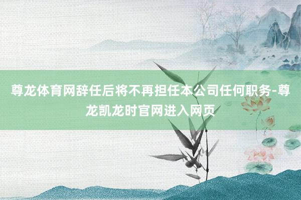 尊龙体育网辞任后将不再担任本公司任何职务-尊龙凯龙时官网进入网页