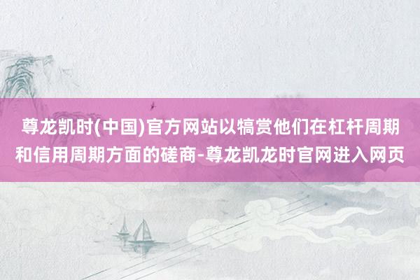 尊龙凯时(中国)官方网站以犒赏他们在杠杆周期和信用周期方面的磋商-尊龙凯龙时官网进入网页