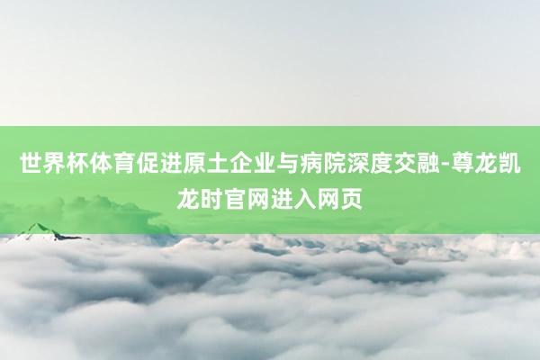 世界杯体育促进原土企业与病院深度交融-尊龙凯龙时官网进入网页