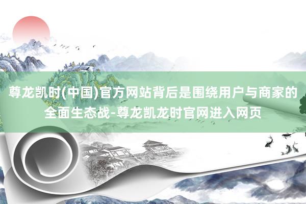 尊龙凯时(中国)官方网站背后是围绕用户与商家的全面生态战-尊龙凯龙时官网进入网页