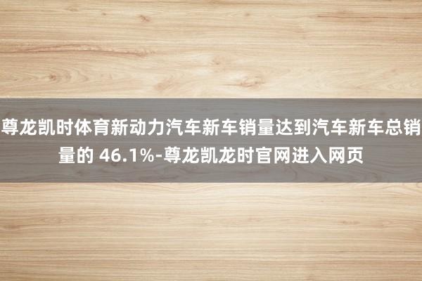 尊龙凯时体育新动力汽车新车销量达到汽车新车总销量的 46.1%-尊龙凯龙时官网进入网页