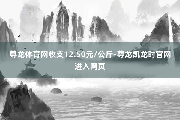 尊龙体育网收支12.50元/公斤-尊龙凯龙时官网进入网页