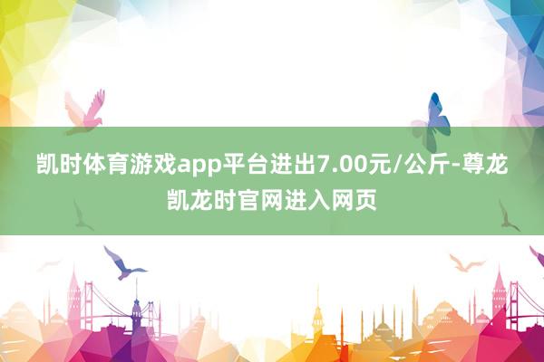 凯时体育游戏app平台进出7.00元/公斤-尊龙凯龙时官网进入网页