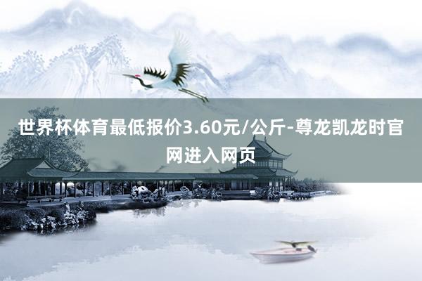 世界杯体育最低报价3.60元/公斤-尊龙凯龙时官网进入网页