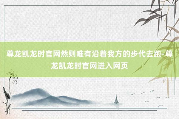 尊龙凯龙时官网然则唯有沿着我方的步代去跑-尊龙凯龙时官网进入网页