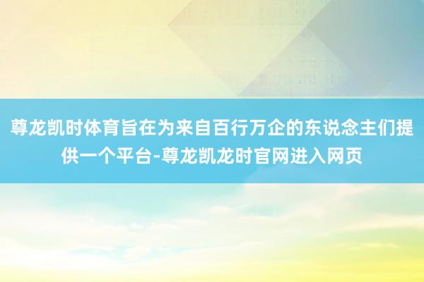 尊龙凯时体育旨在为来自百行万企的东说念主们提供一个平台-尊龙凯龙时官网进入网页