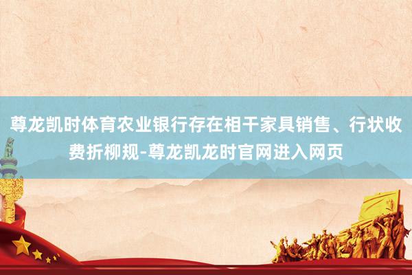 尊龙凯时体育农业银行存在相干家具销售、行状收费折柳规-尊龙凯龙时官网进入网页