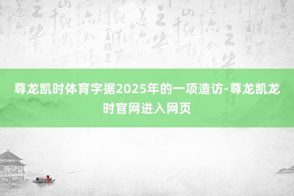 尊龙凯时体育字据2025年的一项造访-尊龙凯龙时官网进入网页